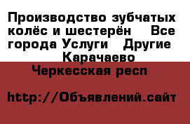 Производство зубчатых колёс и шестерён. - Все города Услуги » Другие   . Карачаево-Черкесская респ.